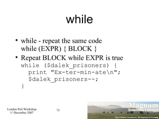 while while - repeat the same code while (EXPR) { BLOCK } Repeat BLOCK while EXPR is true while ($dalek_prisoners) {   print "Ex-ter-min-ate\n";   $dalek_prisoners--; } 