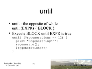 until until - the opposite of while until (EXPR) { BLOCK } Execute BLOCK until EXPR is true until ($regenerations == 12) {   print "Regenerating\n";   regenerate();   $regenerations++; } 