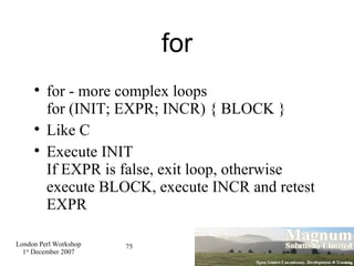 for for - more complex loops for (INIT; EXPR; INCR) { BLOCK } Like C Execute INIT If EXPR is false, exit loop, otherwise execute BLOCK, execute INCR and retest EXPR 