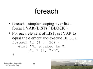 foreach foreach - simpler looping over lists foreach VAR (LIST) { BLOCK } For each element of LIST, set VAR to equal the element and execute BLOCK foreach $i (1 .. 10) {   print "$i squared is ",    $i * $i, "\n"; } 