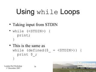 Using  while  Loops Taking input from STDIN while (<STDIN>) {   print; } This is the same as while (defined($_ = <STDIN>)) {   print $_; } 