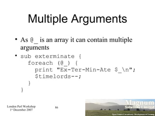 Multiple Arguments As  @_  is an array it can contain multiple arguments sub exterminate {   foreach (@_) {   print "Ex-Ter-Min-Ate $_\n";   $timelords--;   } } 