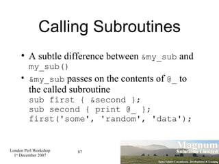 Calling Subroutines A subtle difference between  &my_sub  and  my_sub()‏ &my_sub  passes on the contents of  @_  to the called subroutine sub first { &second }; sub second { print @_ }; first('some', 'random', 'data'); 