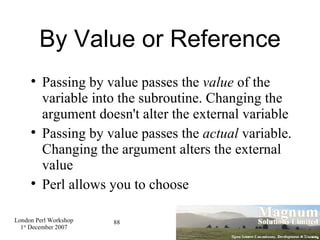 By Value or Reference Passing by value passes the  value  of the variable into the subroutine. Changing the argument doesn't alter the external variable Passing by value passes the  actual  variable. Changing the argument alters the external value Perl allows you to choose 