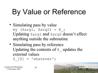 By Value or Reference Simulating pass by value my ($arg1, $arg2) = @_; Updating  $arg1  and  $arg2  doesn’t effect anything outside the subroutine Simulating pass by reference Updating the contents of  @_  updates the external values $_[0] = 'whatever'; 