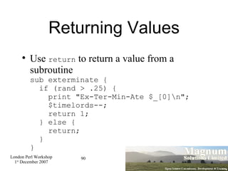 Returning Values Use  return  to return a value from a subroutine sub exterminate {   if (rand > .25) {   print "Ex-Ter-Min-Ate $_[0]\n";   $timelords--;   return 1;   } else {   return;   } } 