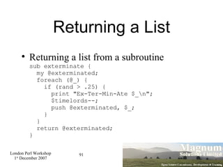 Returning a List Returning a list from a subroutine sub exterminate {   my @exterminated;   foreach (@_) {   if (rand > .25) {   print "Ex-Ter-Min-Ate $_\n";   $timelords--;    push @exterminated, $_;   }    }   return @exterminated; } 