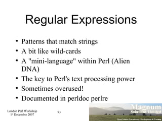 Regular Expressions Patterns that match strings A bit like wild-cards A "mini-language" within Perl (Alien DNA)‏ The key to Perl's text processing power Sometimes overused! Documented in perldoc perlre 