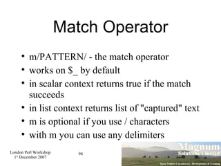 Match Operator m/PATTERN/ - the match operator works on $_ by default in scalar context returns true if the match succeeds in list context returns list of "captured" text m is optional if you use / characters with m you can use any delimiters 