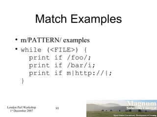 Match Examples m/PATTERN/ examples while (<FILE>) {   print if /foo/;   print if /bar/i;   print if m|http://|; } 