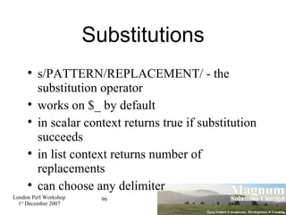 Substitutions s/PATTERN/REPLACEMENT/ - the substitution operator works on $_ by default in scalar context returns true if substitution succeeds in list context returns number of replacements can choose any delimiter 