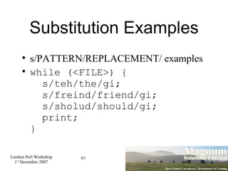 Substitution Examples s/PATTERN/REPLACEMENT/ examples while (<FILE>) {   s/teh/the/gi;   s/freind/friend/gi;   s/sholud/should/gi;   print; } 