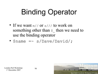 Binding Operator If we want  m//  or  s///  to work on something other than  $_  then we need to use the binding operator $name =~ s/Dave/David/; 