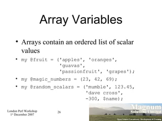 Array Variables <ul><li>Arrays contain an ordered list of scalar values </li></ul><ul><li>my @fruit = ('apples', 'oranges'...
