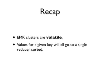 Recap

• EMR clusters are volatile.
• Values for a given key will all go to a single
  reducer, sorted.
• Use S3 for every...