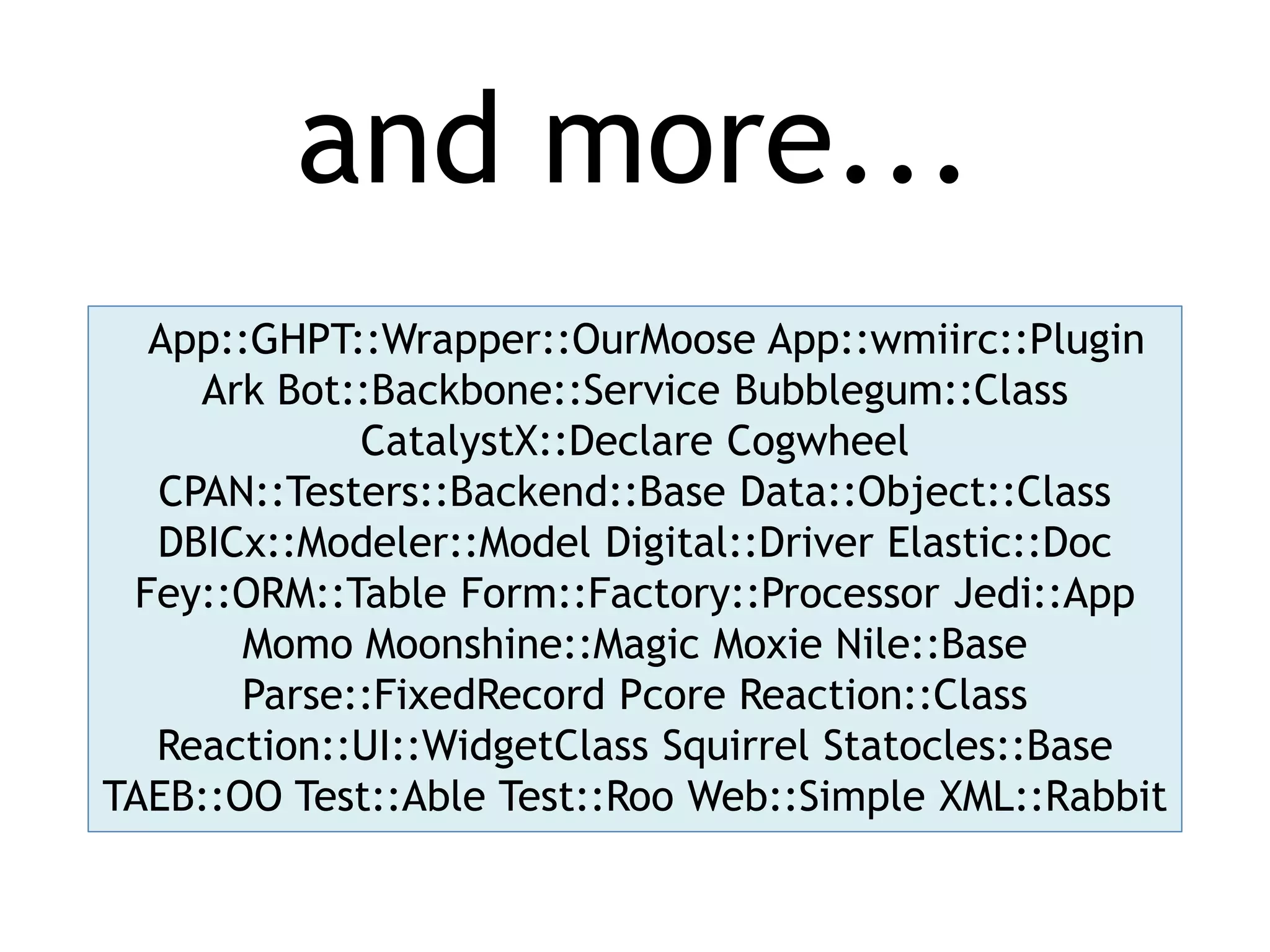 and more... App::GHPT::Wrapper::OurMoose App::wmiirc::Plugin Ark Bot::Backbone::Service Bubblegum::Class CatalystX::Declare Cogwheel CPAN::Testers::Backend::Base Data::Object::Class DBICx::Modeler::Model Digital::Driver Elastic::Doc Fey::ORM::Table Form::Factory::Processor Jedi::App Momo Moonshine::Magic Moxie Nile::Base Parse::FixedRecord Pcore Reaction::Class Reaction::UI::WidgetClass Squirrel Statocles::Base TAEB::OO Test::Able Test::Roo Web::Simple XML::Rabbit 