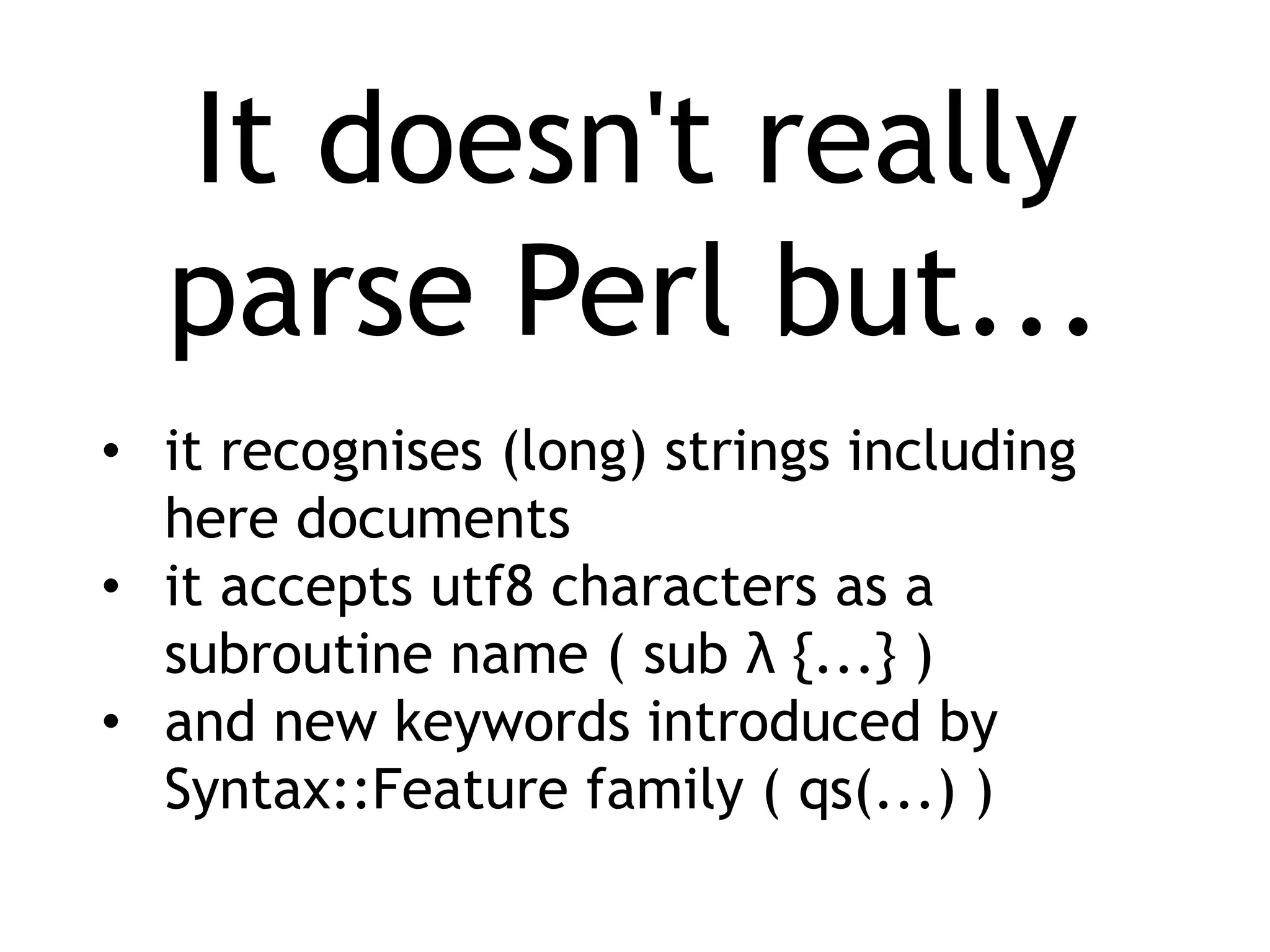 It doesn't really parse Perl but... • it recognises (long) strings including here documents • it accepts utf8 characters as a subroutine name ( sub λ {...} ) • and new keywords introduced by Syntax::Feature family ( qs(...) ) 