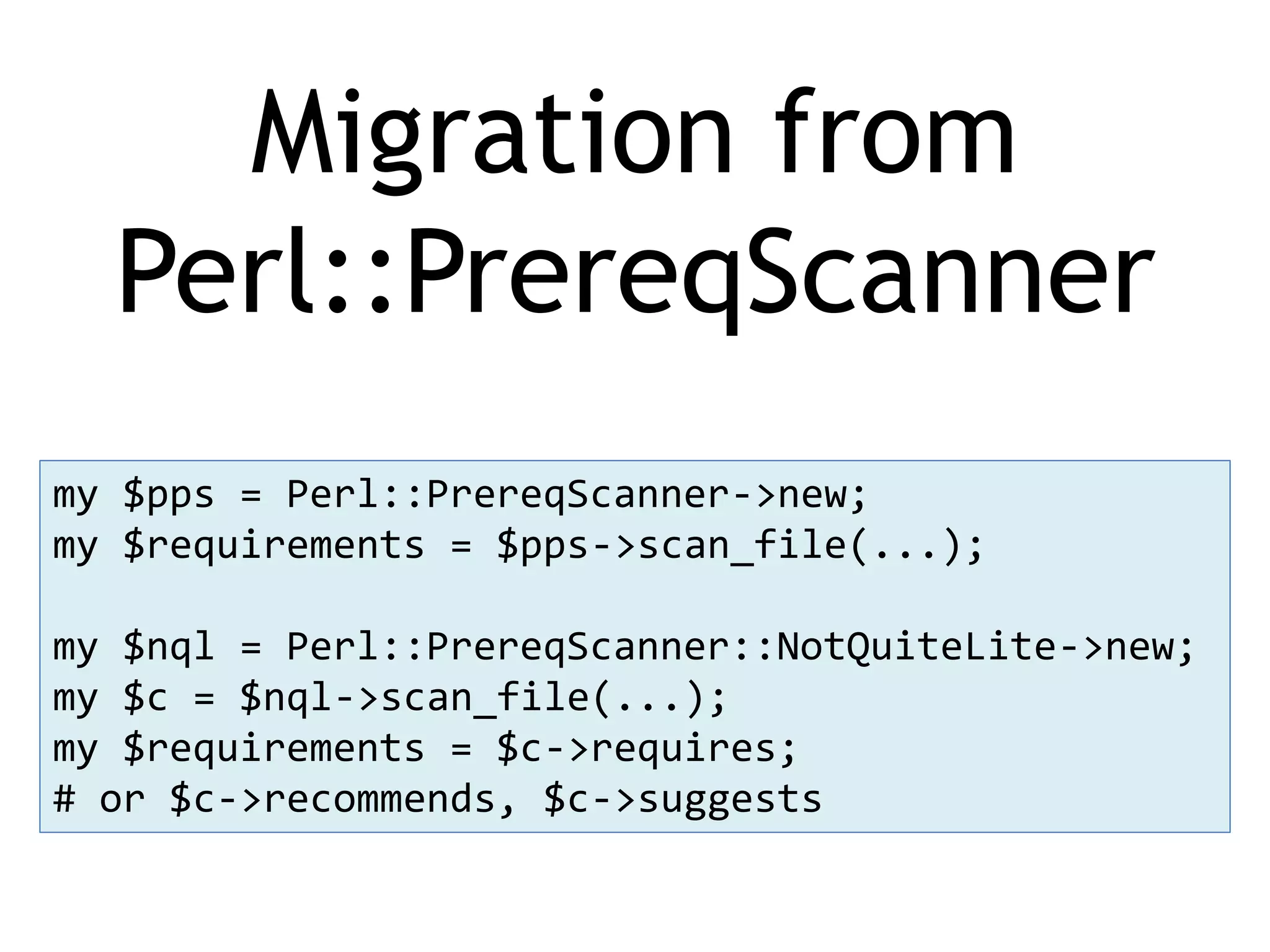 Migration from Perl::PrereqScanner my $pps = Perl::PrereqScanner->new; my $requirements = $pps->scan_file(...); my $nql = Perl::PrereqScanner::NotQuiteLite->new; my $c = $nql->scan_file(...); my $requirements = $c->requires; # or $c->recommends, $c->suggests 