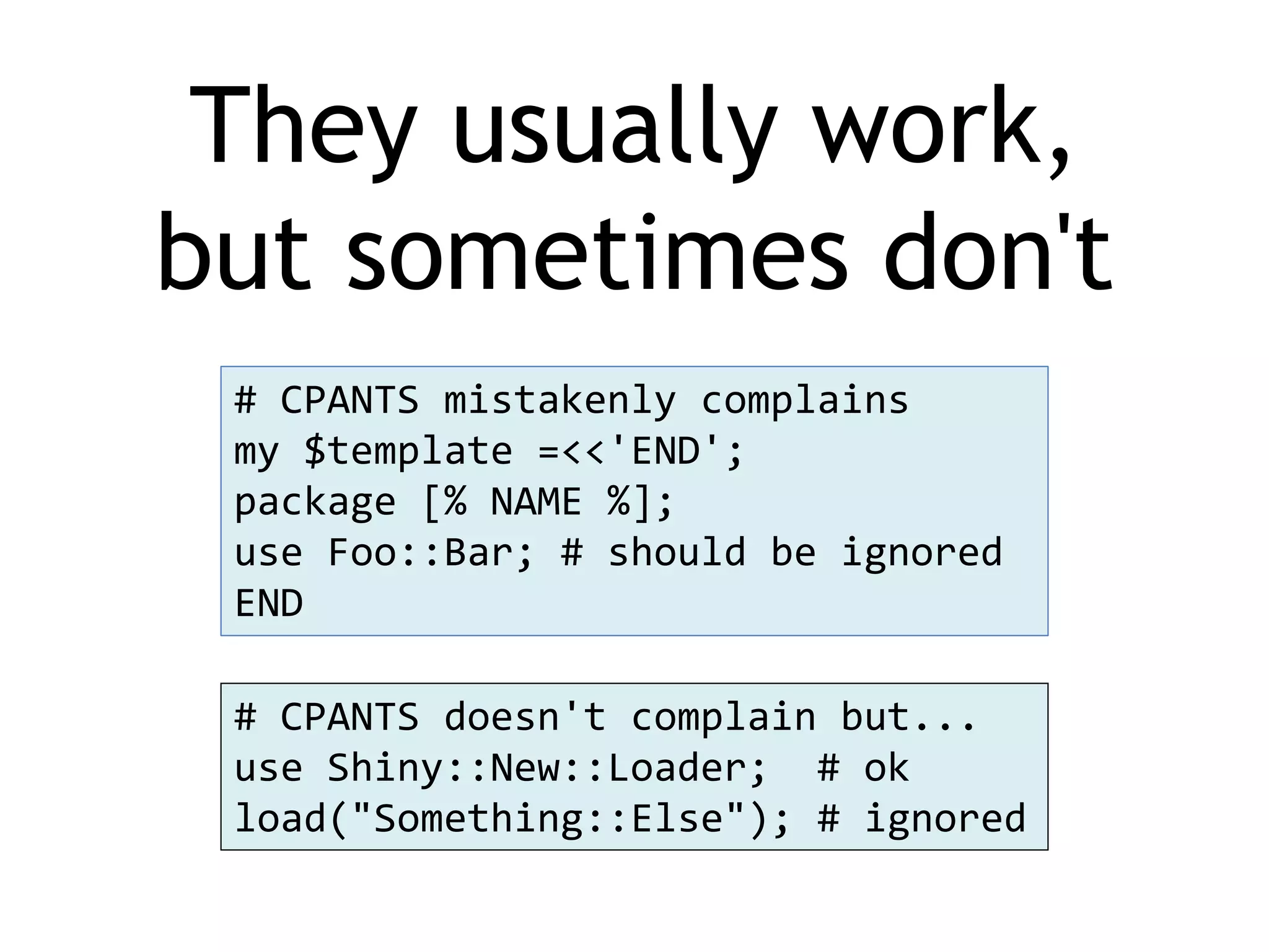They usually work, but sometimes don't # CPANTS mistakenly complains my $template =<<'END'; package [% NAME %]; use Foo::Bar; # should be ignored END # CPANTS doesn't complain but... use Shiny::New::Loader; # ok load("Something::Else"); # ignored 
