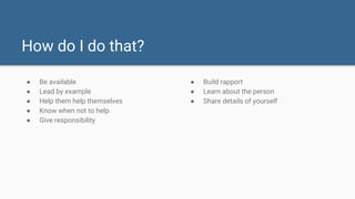 How do I do that?
● Be available
● Lead by example
● Help them help themselves
● Know when not to help
● Give responsibility
● Build rapport
● Learn about the person
● Share details of yourself
 