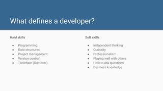 What defines a developer?
Hard skills
● Programming
● Data structures
● Project management
● Version control
● Toolchain (like tests)
Soft skills
● Independent thinking
● Curiosity
● Professionalism
● Playing well with others
● How to ask questions
● Business knowledge
 