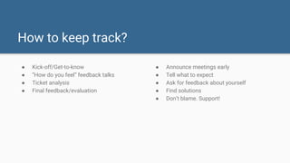 How to keep track?
● Kick-off/Get-to-know
● “How do you feel” feedback talks
● Ticket analysis
● Final feedback/evaluation
● Announce meetings early
● Tell what to expect
● Ask for feedback about yourself
● Find solutions
● Don’t blame. Support!
 