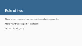 Rule of two
There are more people than one master and one apprentice.
Make your trainees part of the team!
Be part of their group.
 