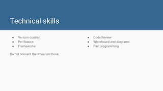 ● Version control
● Perl basics
● Frameworks
Do not reinvent the wheel on those.
Technical skills
● Code Review
● Whiteboard and diagrams
● Pair programming
 