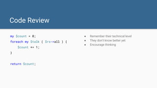 Code Review
my $count = 0;
foreach my $talk ( $rs->all ) {
$count += 1;
}
return $count;
● Remember their technical level
● They don't know better yet
● Encourage thinking
 