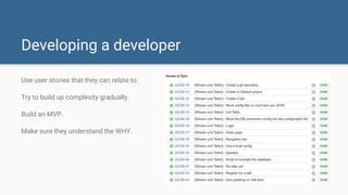 Developing a developer
Use user stories that they can relate to.
Try to build up complexity gradually.
Build an MVP.
Make sure they understand the WHY.
 