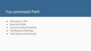 You promised Perl!
● Participate in IRC
● Read the CPAN
● Answer on Stack Overflow
● Pull Request Challenge
● Take them to conferences
 