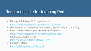 Resources I like for teaching Perl
● Michael G Schwern: Git for ages 4 and up
https://www.youtube.com/watch?v=3m7BgIvC-uQ
● Learning Perl, 6th Edition by Tom Phoenix, Randal Schwartz, brian foy
● RJBS: Moose is Perl: a guide to the new revolution
https://www.youtube.com/watch?v=LKXvG6VKew4
● Catalyst::Manual::Tutorial
https://p3rl.org/Catalyst::Manual::Tutorial
● Dancer2::Tutorial
https://p3rl.org/Dancer2::Tutorial
 