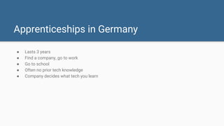 Apprenticeships in Germany
● Lasts 3 years
● Find a company, go to work
● Go to school
● Often no prior tech knowledge
● Company decides what tech you learn
 