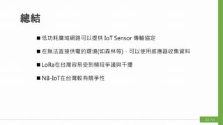 總結
 低功耗廣域網路可以提供 IoT Sensor 傳輸協定
 在無法直接供電的環境(如森林等)，可以使用感應器收集資料
 LoRa在台灣容易受到頻段爭議與干擾
 NB-IoT在台灣較有競爭性
/1111
 
