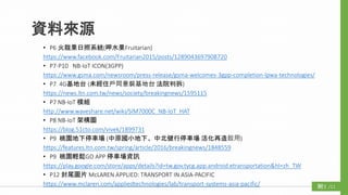 資料來源
/11附3
• P6 火龍果日照系統(呷水果Fruitarian)
https://www.facebook.com/Fruitarian2015/posts/1289043697908720
• P7-P10 NB-IoT ICON(3GPP)
https://www.gsma.com/newsroom/press-release/gsma-welcomes-3gpp-completion-lpwa-technologies/
• P7 4G基地台 (未經住戶同意裝基地台 法院判拆)
https://news.ltn.com.tw/news/society/breakingnews/1595115
• P7 NB-IoT 模組
http://www.waveshare.net/wiki/SIM7000C_NB-IoT_HAT
• P8 NB-IoT 架構圖
https://blog.51cto.com/vivek/1899731
• P9 桃園地下停車場 (中原國小地下、中北健行停車場 活化再造啟用)
https://features.ltn.com.tw/spring/article/2016/breakingnews/1848559
• P9 桃園輕鬆GO APP 停車場資訊
https://play.google.com/store/apps/details?id=tw.gov.tycg.app.android.etransportation&hl=zh_TW
• P12 封尾圖片 McLAREN APPLIED: TRANSPORT IN ASIA-PACIFIC
https://www.mclaren.com/appliedtechnologies/lab/transport-systems-asia-pacific/
 