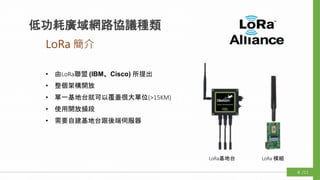 • 由LoRa聯盟 (IBM、Cisco) 所提出
• 整個架構開放
• 單一基地台就可以覆蓋很大單位(>15KM)
• 使用開放頻段
• 需要自建基地台跟後端伺服器
LoRa基地台 LoRa 模組
LoRa 簡介
低功耗廣域網路協議種類
/114
 