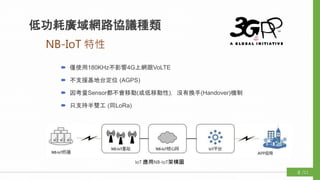 NB-IoT 特性
低功耗廣域網路協議種類
 僅使用180KHz不影響4G上網跟VoLTE
 不支援基地台定位 (AGPS)
 因考量Sensor都不會移動(或低移動性)，沒有換手(Handover)機制
 只支持半雙工 (同LoRa)
IoT 應用NB-IoT架構圖
/118
 