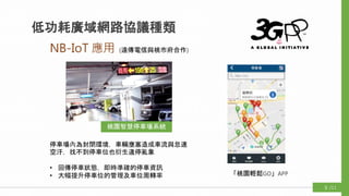 NB-IoT 應用
低功耗廣域網路協議種類
桃園智慧停車場系統
(遠傳電信與桃市府合作)
停車場內為封閉環境，車輛壅塞造成車流與怠速
空汙，找不到停車位也衍生違停亂象
• 回傳停車狀態，即時準確的停車資訊
• 大幅提升停車位的管理及車位周轉率 「桃園輕鬆GO」APP
/119
 