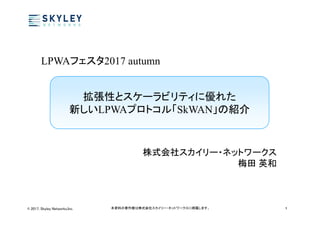 © 2017, Skyley Networks,Inc. 本資料の著作権は株式会社スカイリー・ネットワークスに帰属します。 1
拡張性とスケーラビリティに優れた
新しいLPWAプロトコル「SkWAN」の紹介
株式会社スカイリー・ネットワークス
梅田 英和
LPWAフェスタ2017 autumn
 