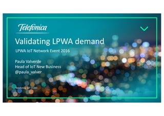 Validating LPWA demand
LPWA IoT Network Event 2016
Telefonica IoT CCDO
Paula Valverde
Head of IoT New Business
@paula_valver
 