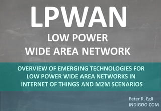 © Peter R. Egli 2015
1/11
Rev. 1.00
LPWAN – Low Power Wide Area Network indigoo.com
Peter R. Egli
INDIGOO.COM
OVERVIEW OF EMERGING TECHNOLOGIES FOR
LOW POWER WIDE AREA NETWORKS IN
INTERNET OF THINGS AND M2M SCENARIOS
LPWANLOW POWER
WIDE AREA NETWORK
 