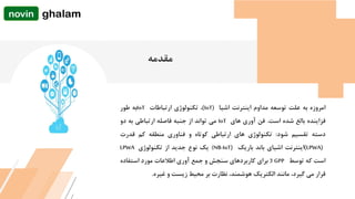 ‫امروزه‬‫به‬‫علت‬‫توسعه‬‫مداوم‬‫اینترنت‬‫اشیا‬(IoT)،‫تکنولوژی‬‫ارتباطات‬IoT‫به‬‫طور‬
‫فزاینده‬‫بالغ‬‫شده‬‫است‬.‫فن‬‫آوری‬‫های‬IoT‫می‬‫تواند‬‫از‬‫جنبه‬‫فاصله‬‫ارتباطی‬‫به‬‫دو‬
‫دسته‬‫تقسیم‬‫شود‬:‫تکنولوژی‬‫های‬‫ارتباطی‬‫کوتاه‬‫و‬‫فناوری‬‫منطقه‬‫کم‬‫قدرت‬
(LPWA)‫اینترنت‬‫اشیای‬‫باند‬‫باریک‬NB-IoT))‫یک‬‫نوع‬‫جدید‬‫از‬‫تکنولوژی‬LPWA
‫است‬‫که‬‫توسط‬3 GPP‫برای‬‫کاربردهای‬‫سنجش‬‫و‬‫جمع‬‫آوری‬‫اطالعات‬‫مورد‬‫استفاده‬
‫قرار‬‫می‬،‫گیرد‬‫مانند‬‫الکتریک‬،‫هوشمند‬‫نظارت‬‫بر‬‫محیط‬‫زیست‬‫و‬‫غیره‬.
‫مقدمه‬
 