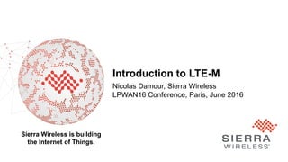 Proprietary and Confidential 1
Sierra Wireless is building
the Internet of Things.
Introduction to LTE-M
Nicolas Damour, Sierra Wireless
LPWAN16 Conference, Paris, June 2016
 