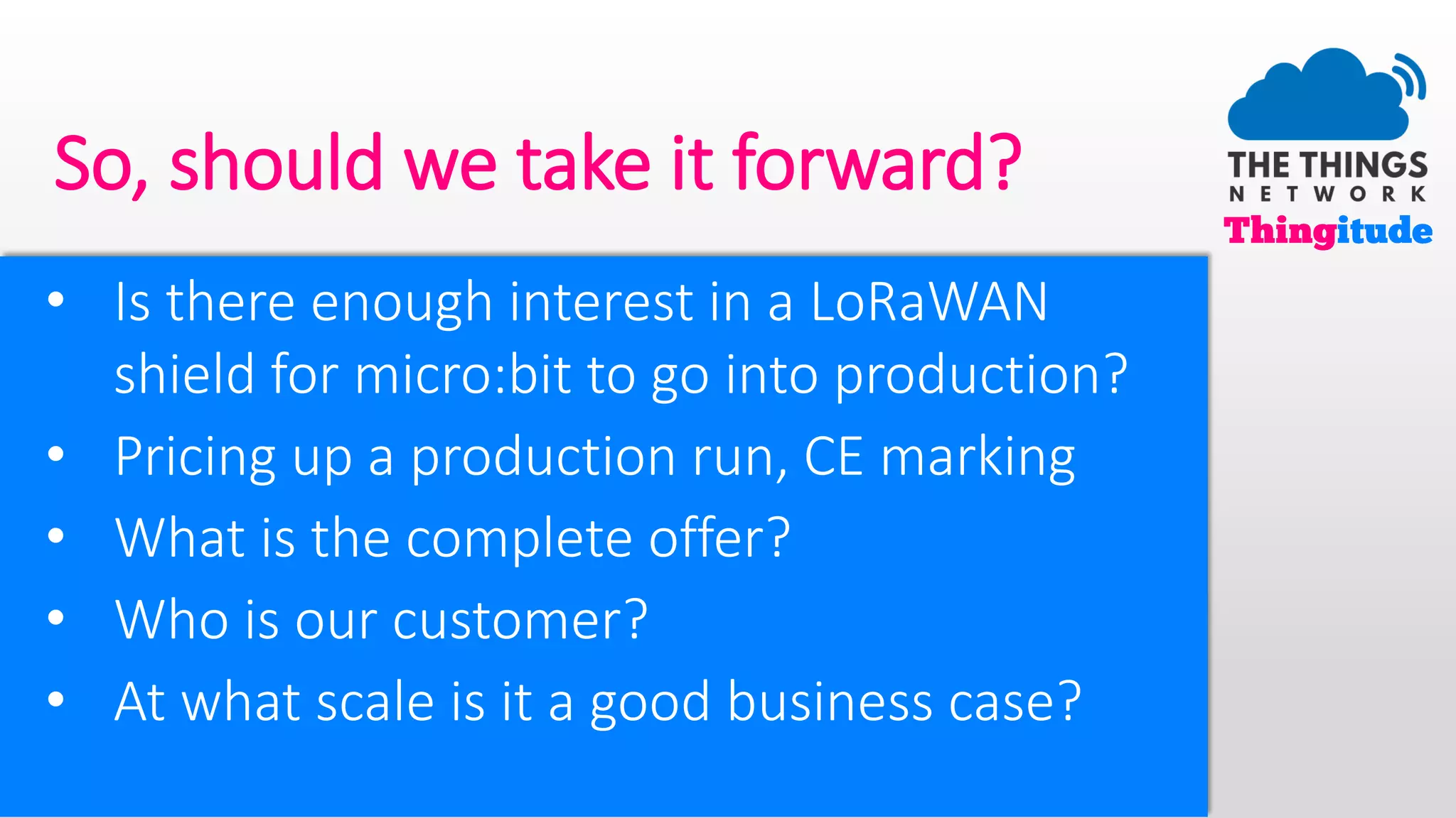 So, should we take it forward?
• Is there enough interest in a LoRaWAN
shield for micro:bit to go into production?
• Pricing up a production run, CE marking
• What is the complete offer?
• Who is our customer?
• At what scale is it a good business case?
 