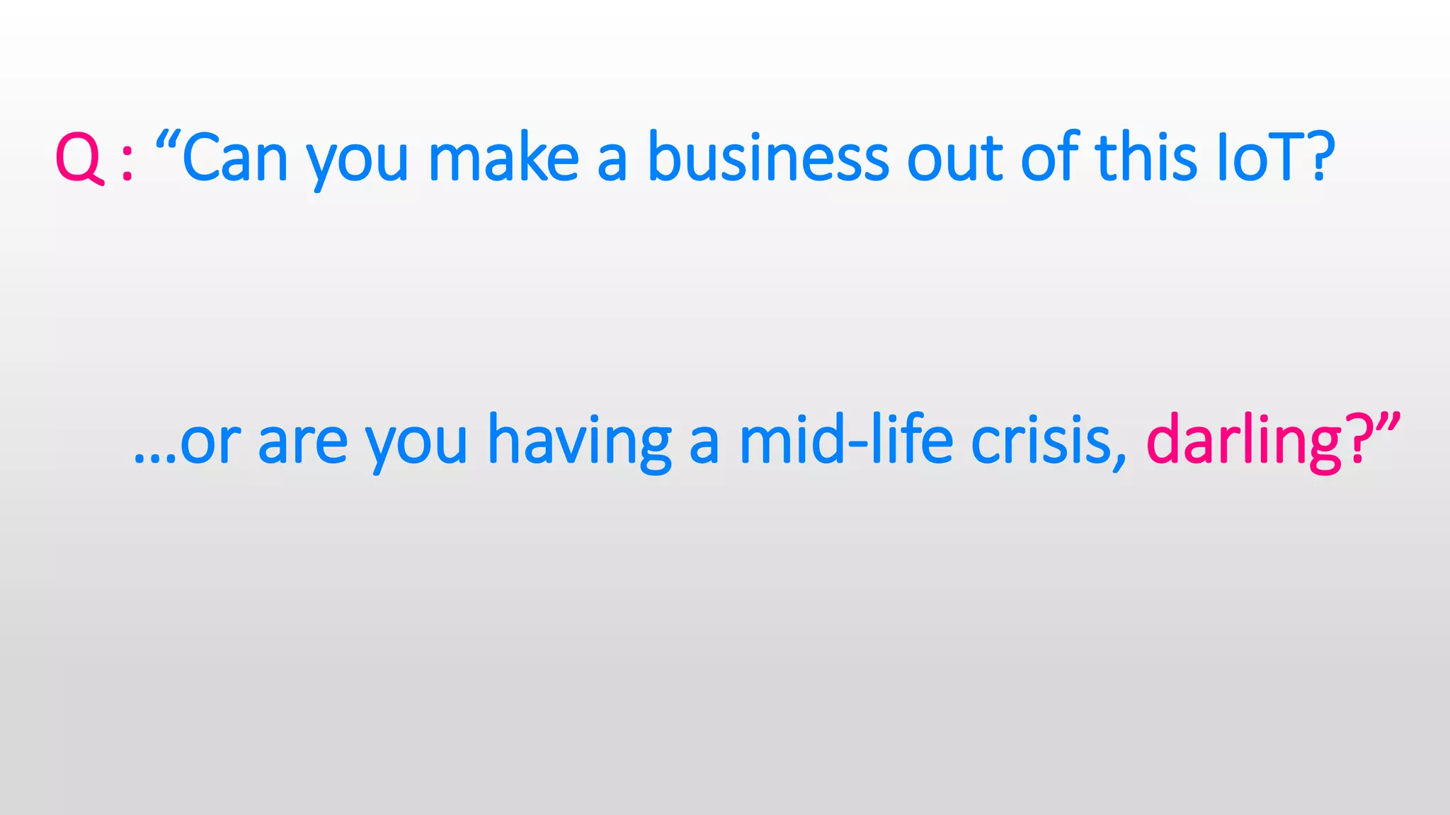 Q : “Can you make a business out of this IoT?
…or are you having a mid-life crisis, darling?”
 