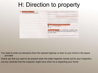 H: Direction to property You need to write out directions from the nearest highway or town to your home in the space providedCheck yes that you want to be present when the state inspector comes out for your inspection.List any obsticles that the inspector might have when he is inspecting your home 