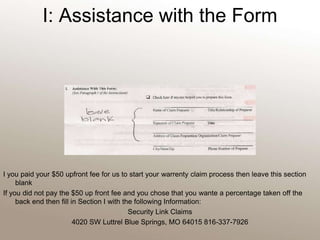 I: Assistance with the FormI you paid your $50 upfront fee for us to start your warrenty claim process then leave this section blankIf you did not pay the $50 up front fee and you chose that you wante a percentage taken off the back end then fill in Section I with the following Information:Security Link Claims4020 SW Luttrel Blue Springs, MO 64015 816-337-7926 