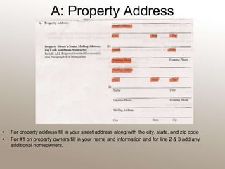 A: Property Address For property address fill in your street address along with the city, state, and zip codeFor #1 on property owners fill in your name and information and for line 2 & 3 add any additional homeowners. 