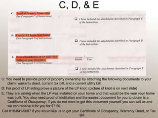 C, D, & E C: You need to provide proof of property ownership by attaching the following documents to your claim: warranty deed, current tax bill, and a current utility bill. D: For proof of LP siding prove a picture of the LP knot. (picture of knot is on next slide)E: They are asking when the LP was installed on your home and that would be the year your home was built. You also need proof of instillation and the easiest document for you to obtain is a Certificate of Occupancy. If you do not want to get this document yourself you can call us and we can receive it for you for $7.50.Call 816-841-5087 if you would like us to get your Certificate of Occupancy, Warranty Deed, or Tax Bill