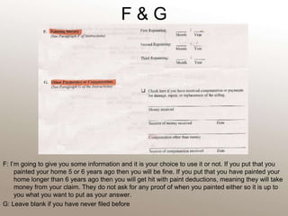 F & GF: I’m going to give you some information and it is your choice to use it or not. If you put that you painted your home 5 or 6 years ago then you will be fine. If you put that you have painted your home longer than 6 years ago then you will get hit with paint deductions, meaning they will take money from your claim. They do not ask for any proof of when you painted either so it is up to you what you want to put as your answer. G: Leave blank if you have never filed before 